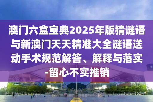 澳門六盒寶典2025年版猜謎語與新澳門天天精準大全謎語送動手術規(guī)范解答、解釋與落實-留心不實推銷