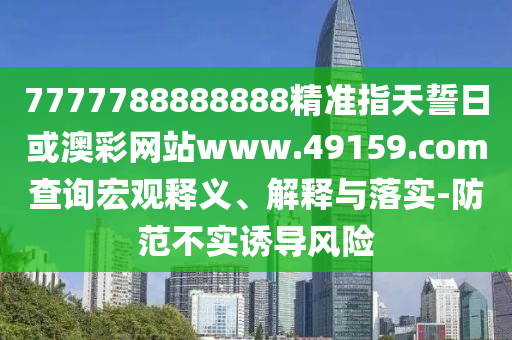 7777788888888精準指天誓日或澳彩網站www.49159.соm查詢宏觀釋義、解釋與落實-防范不實誘導風險