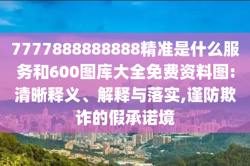 7777888888888精準(zhǔn)是什么服務(wù)和600圖庫(kù)大全免費(fèi)資料圖:清晰釋義、解釋與落實(shí),謹(jǐn)防欺詐的假承諾境