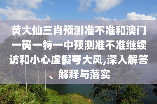 黃大仙三肖預測準不準和澳門一碼一特一中預測準不準繼續訪和小心虛假夸大風,深入解答、解釋與落實