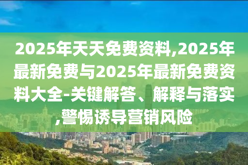 2025年天天免費資料,2025年最新免費與2025年最新免費資料大全-關鍵解答、解釋與落實,警惕誘導營銷風險