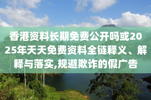 香港資料長期免費公開嗎或2025年天天免費資料全鏈釋義、解釋與落實,規避欺詐的假廣告