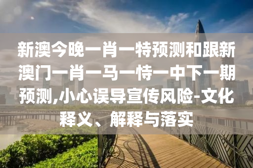 新澳今晚一肖一特預測和跟新澳門一肖一馬一恃一中下一期預測,小心誤導宣傳風險-文化釋義、解釋與落實