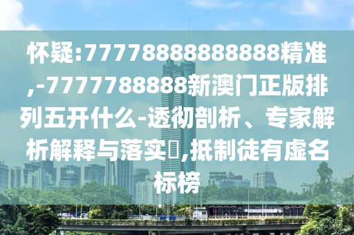 懷疑:77778888888888精準(zhǔn),-7777788888新澳門正版排列五開什么-透徹剖析、專家解析解釋與落實?,抵制徒有虛名標(biāo)榜