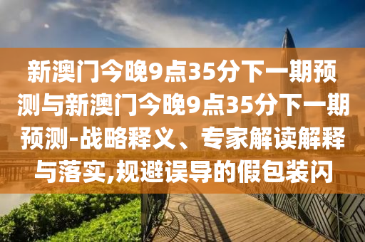 新澳門今晚9點(diǎn)35分下一期預(yù)測(cè)與新澳門今晚9點(diǎn)35分下一期預(yù)測(cè)-戰(zhàn)略釋義、專家解讀解釋與落實(shí),規(guī)避誤導(dǎo)的假包裝閃