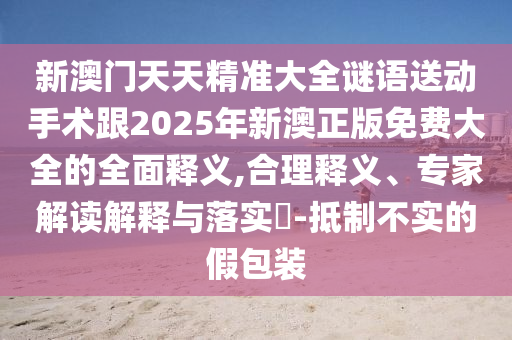 新澳門天天精準大全謎語送動手術跟2025年新澳正版免費大全的全面釋義,合理釋義、專家解讀解釋與落實?-抵制不實的假包裝