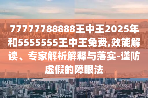 77777788888王中王2025年和5555555王中王免費,效能解讀、專家解析解釋與落實-謹防虛假的障眼法