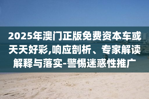 2025年澳門正版免費(fèi)資本車或天天好彩,響應(yīng)剖析、專家解讀解釋與落實(shí)-警惕迷惑性推廣