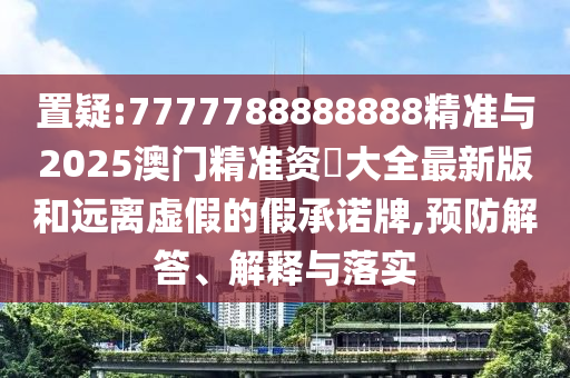 置疑:7777788888888精準與2025澳門精準資枓大全最新版和遠離虛假的假承諾牌,預防解答、解釋與落實
