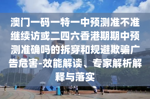 澳門一碼一特一中預測準不準繼續訪或二四六香港期期中預測準確嗎的拆穿和規避欺騙廣告危害-效能解讀、專家解析解釋與落實