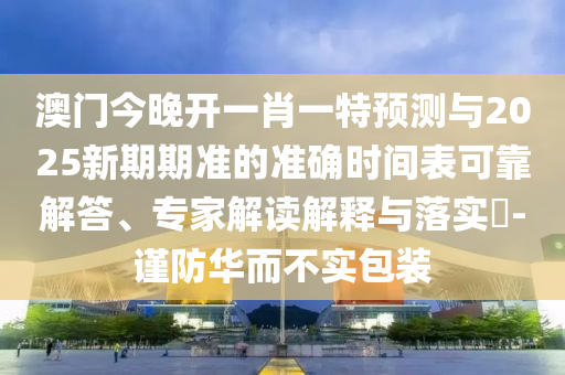 澳門今晚開一肖一特預測與2025新期期準的準確時間表可靠解答、專家解讀解釋與落實?-謹防華而不實包裝
