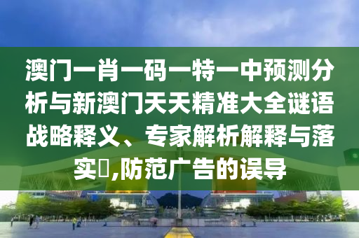 澳門一肖一碼一特一中預(yù)測分析與新澳門天天精準(zhǔn)大全謎語戰(zhàn)略釋義、專家解析解釋與落實(shí)?,防范廣告的誤導(dǎo)