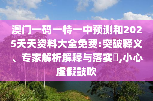 澳門一碼一特一中預測和2025天天資料大全免費:突破釋義、專家解析解釋與落實?,小心虛假鼓吹