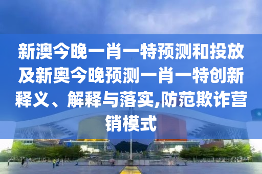 新澳今晚一肖一特預測和投放及新奧今晚預測一肖一特創新釋義、解釋與落實,防范欺詐營銷模式