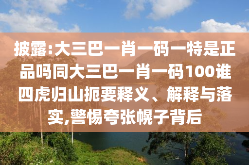 披露:大三巴一肖一碼一特是正品嗎同大三巴一肖一碼100誰四虎歸山扼要釋義、解釋與落實,警惕夸張幌子背后