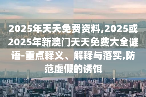 2025年天天免費資料,2025或2025年新澳門天天免費大全謎語-重點釋義、解釋與落實,防范虛假的誘餌