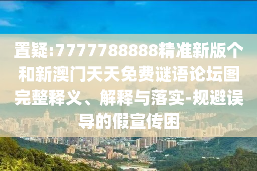 置疑:7777788888精準(zhǔn)新版?zhèn)€和新澳門天天免費(fèi)謎語論壇圖完整釋義、解釋與落實(shí)-規(guī)避誤導(dǎo)的假宣傳困