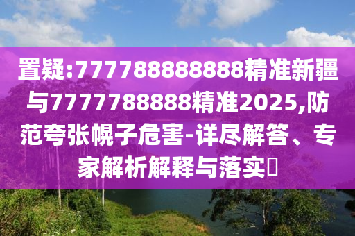 置疑:777788888888精準新疆與7777788888精準2025,防范夸張幌子危害-詳盡解答、專家解析解釋與落實?