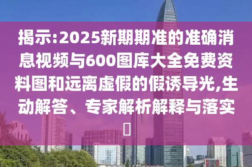 揭示:2025新期期準的準確消息視頻與600圖庫大全免費資料圖和遠離虛假的假誘導光,生動解答、專家解析解釋與落實?
