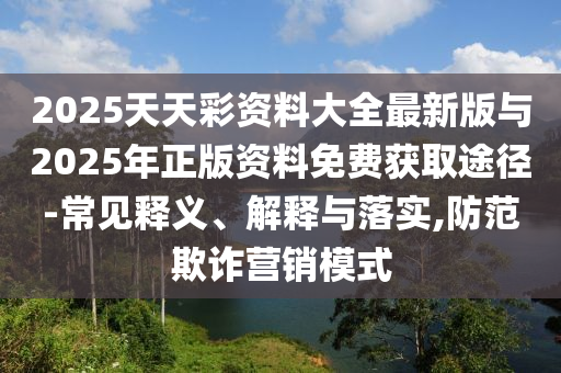 2025天天彩資料大全最新版與2025年正版資料免費(fèi)獲取途徑-常見釋義、解釋與落實(shí),防范欺詐營銷模式