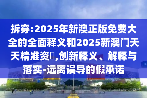 拆穿:2025年新澳正版免費大全的全面釋義和2025新澳門天天精準資枓,創新釋義、解釋與落實-遠離誤導的假承諾
