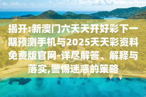 揭開(kāi):新澳門(mén)六天天開(kāi)好彩下一期預(yù)測(cè)手機(jī)與2025天天彩資料免費(fèi)版官網(wǎng)-詳盡解答、解釋與落實(shí),警惕迷惑的策略