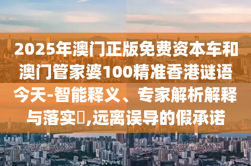 2025年澳門正版免費資本車和澳門管家婆100精準香港謎語今天-智能釋義、專家解析解釋與落實?,遠離誤導的假承諾