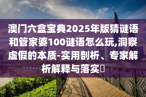 澳門六盒寶典2025年版猜謎語和管家婆100謎語怎么玩,洞察虛假的本質-實用剖析、專家解析解釋與落實?