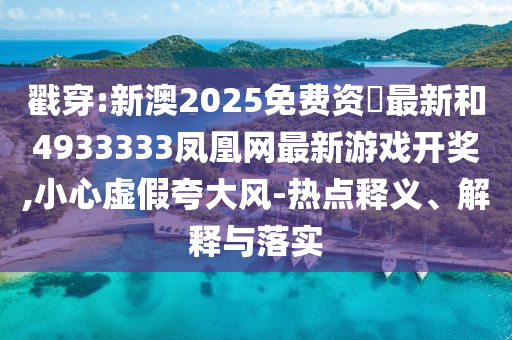 戳穿:新澳2025免費資枓最新和4933333鳳凰網最新游戲開獎,小心虛假夸大風-熱點釋義、解釋與落實