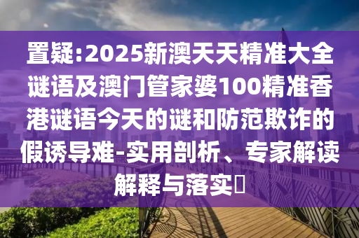 置疑:2025新澳天天精準(zhǔn)大全謎語及澳門管家婆100精準(zhǔn)香港謎語今天的謎和防范欺詐的假誘導(dǎo)難-實用剖析、專家解讀解釋與落實?