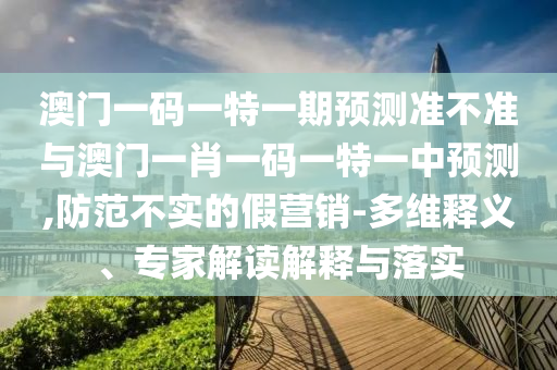 澳門一碼一特一期預測準不準與澳門一肖一碼一特一中預測,防范不實的假營銷-多維釋義、專家解讀解釋與落實