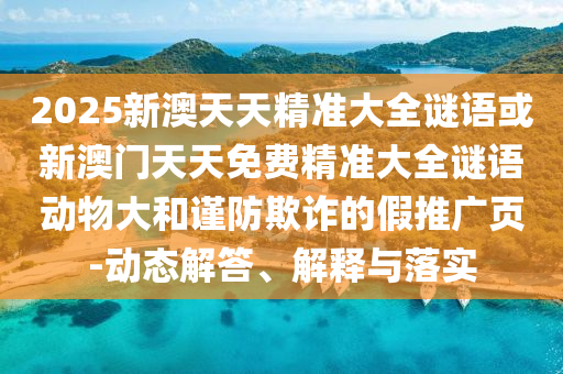 2025新澳天天精準大全謎語或新澳門天天免費精準大全謎語動物大和謹防欺詐的假推廣頁-動態解答、解釋與落實