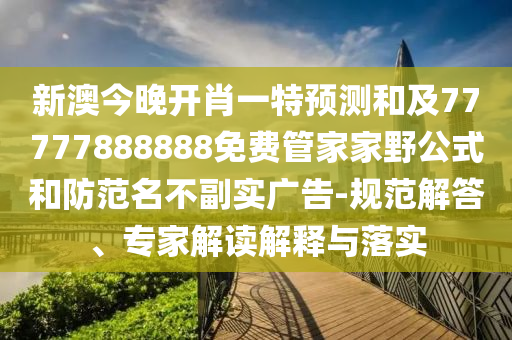 新澳今晚開肖一特預(yù)測和及77777888888免費管家家野公式和防范名不副實廣告-規(guī)范解答、專家解讀解釋與落實