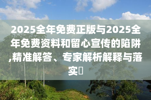 2025全年免費正版與2025全年免費資料和留心宣傳的陷阱,精準解答、專家解析解釋與落實?