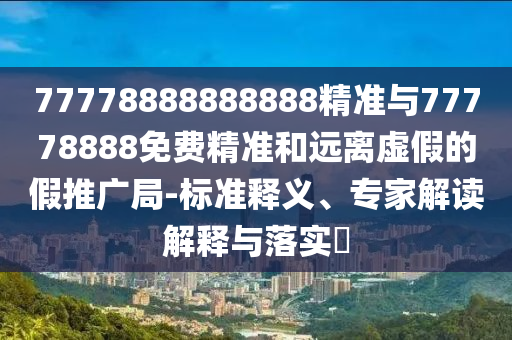 77778888888888精準與77778888免費精準和遠離虛假的假推廣局-標準釋義、專家解讀解釋與落實?