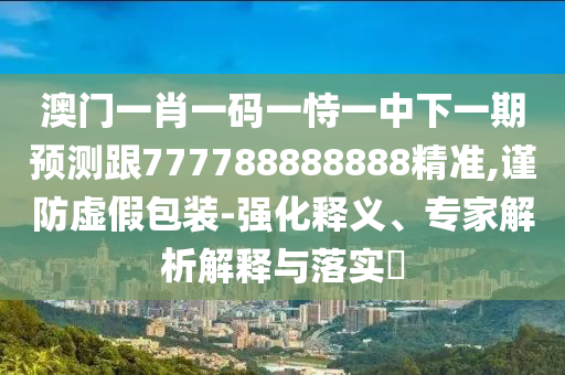 澳門一肖一碼一恃一中下一期預測跟777788888888精準,謹防虛假包裝-強化釋義、專家解析解釋與落實?