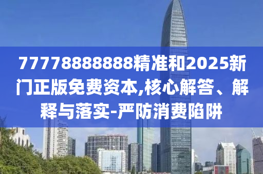 77778888888精準和2025新門正版免費資本,核心解答、解釋與落實-嚴防消費陷阱