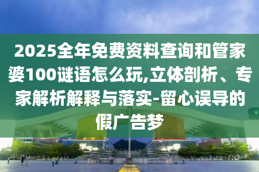 2025全年免費資料查詢和管家婆100謎語怎么玩,立體剖析、專家解析解釋與落實-留心誤導的假廣告夢