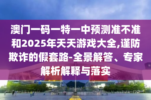 澳門一碼一特一中預(yù)測準(zhǔn)不準(zhǔn)和2025年天天游戲大全,謹(jǐn)防欺詐的假套路-全景解答、專家解析解釋與落實(shí)