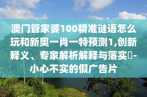 澳門管家婆100精準謎語怎么玩和新奧一肖一特預測1,創新釋義、專家解析解釋與落實?-小心不實的假廣告片