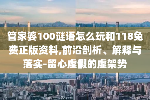 管家婆100謎語怎么玩和118免費(fèi)正版資料,前沿剖析、解釋與落實(shí)-留心虛假的虛架勢(shì)