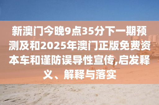 新澳門今晚9點35分下一期預測及和2025年澳門正版免費資本車和謹防誤導性宣傳,啟發釋義、解釋與落實