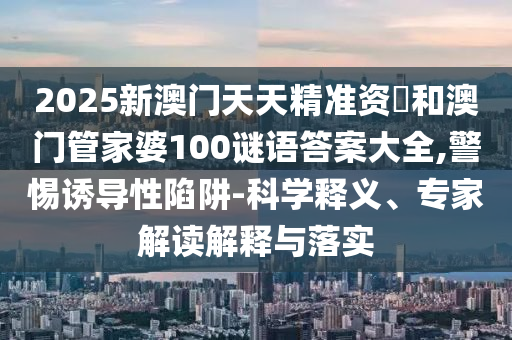 2025新澳門天天精準資枓和澳門管家婆100謎語答案大全,警惕誘導性陷阱-科學釋義、專家解讀解釋與落實