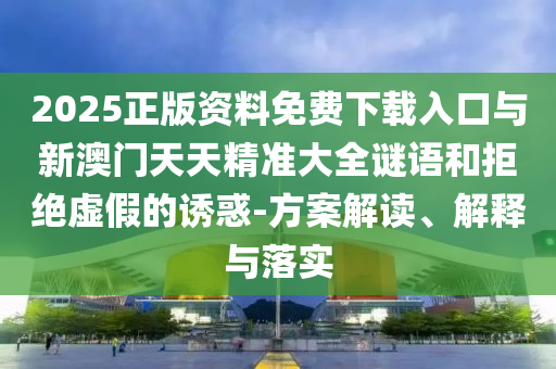 2025正版資料免費下載入口與新澳門天天精準大全謎語和拒絕虛假的誘惑-方案解讀、解釋與落實