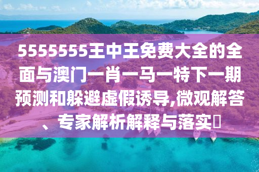 5555555王中王免費大全的全面與澳門一肖一馬一特下一期預(yù)測和躲避虛假誘導(dǎo),微觀解答、專家解析解釋與落實?