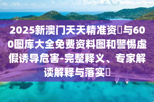 2025新澳門天天精準資枓與600圖庫大全免費資料圖和警惕虛假誘導危害-完整釋義、專家解讀解釋與落實?