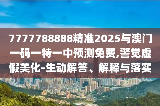 7777788888精準2025與澳門一碼一特一中預測免費,警覺虛假美化-生動解答、解釋與落實