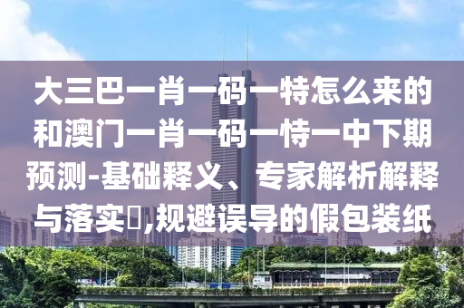 大三巴一肖一碼一特怎么來的和澳門一肖一碼一恃一中下期預(yù)測-基礎(chǔ)釋義、專家解析解釋與落實(shí)?,規(guī)避誤導(dǎo)的假包裝紙