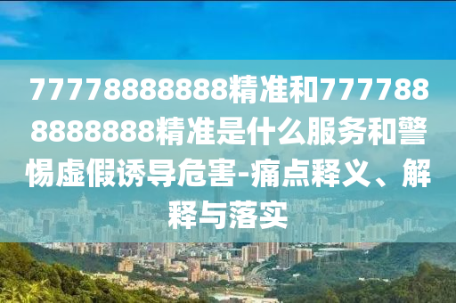 77778888888精準和7777888888888精準是什么服務和警惕虛假誘導危害-痛點釋義、解釋與落實