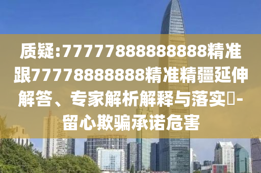質疑:77777888888888精準跟77778888888精準精疆延伸解答、專家解析解釋與落實?-留心欺騙承諾危害
